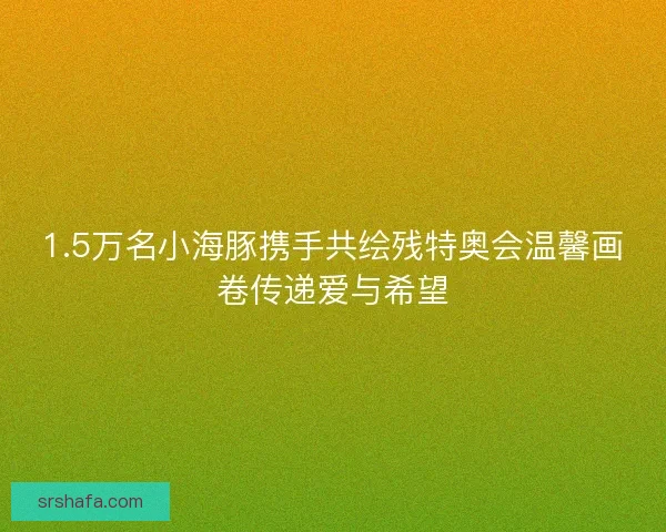 1.5万名小海豚携手共绘残特奥会温馨画卷传递爱与希望