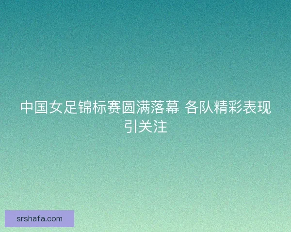 中国女足锦标赛圆满落幕 各队精彩表现引关注