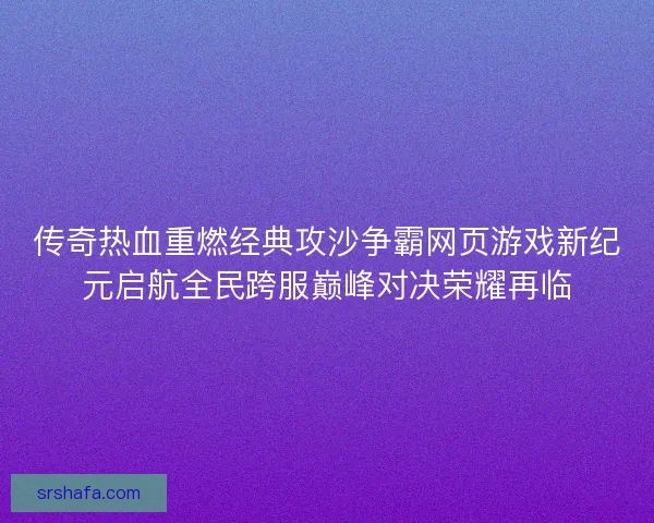 传奇热血重燃经典攻沙争霸网页游戏新纪元启航全民跨服巅峰对决荣耀再临