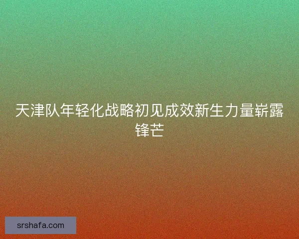天津队年轻化战略初见成效新生力量崭露锋芒