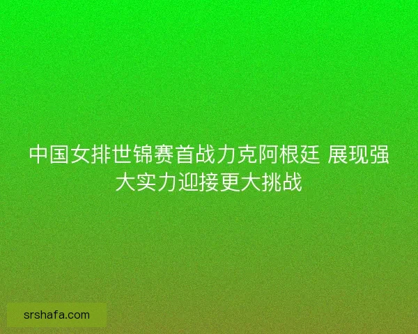 中国女排世锦赛首战力克阿根廷 展现强大实力迎接更大挑战