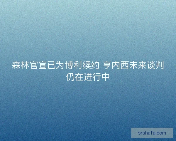 森林官宣已为博利续约 亨内西未来谈判仍在进行中