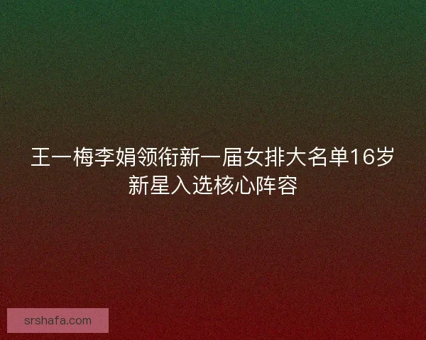 王一梅李娟领衔新一届女排大名单16岁新星入选核心阵容