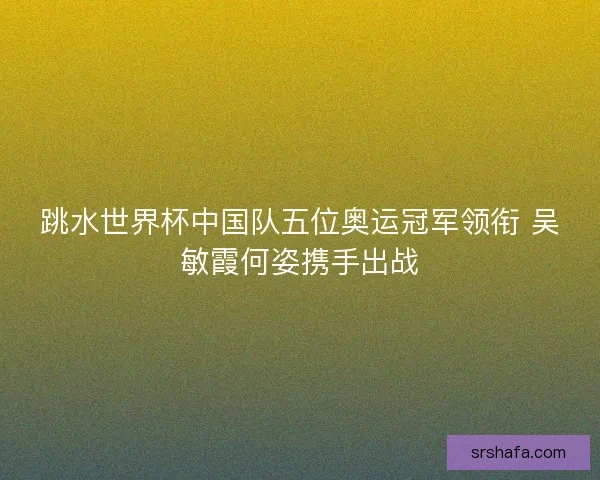 跳水世界杯中国队五位奥运冠军领衔 吴敏霞何姿携手出战 跳水世界杯中国队五位奥运冠军领衔 吴敏霞何姿携手出战