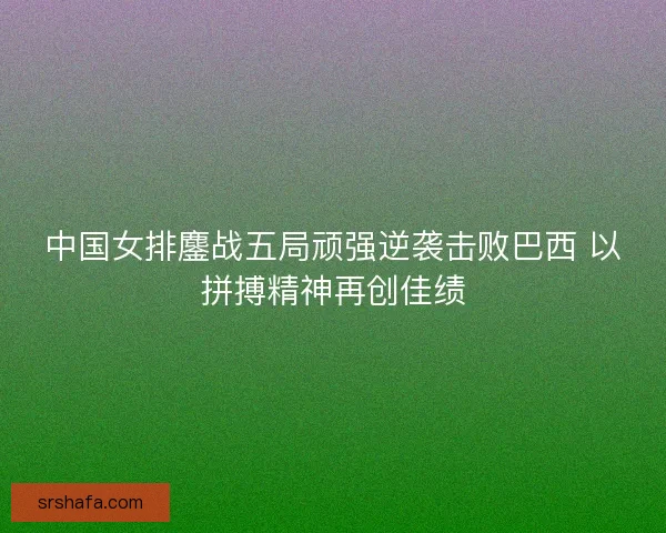 中国女排鏖战五局顽强逆袭击败巴西 以拼搏精神再创佳绩 中国女排鏖战五局顽强逆袭击败巴西 以拼搏精神再创佳绩