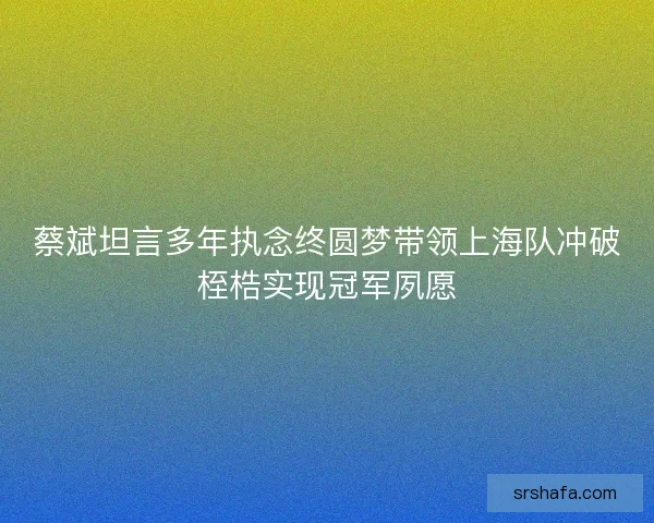 蔡斌坦言多年执念终圆梦带领上海队冲破桎梏实现冠军夙愿