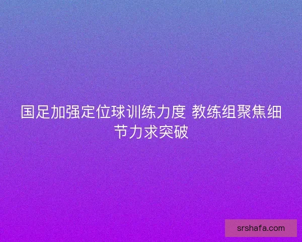 国足加强定位球训练力度 教练组聚焦细节力求突破