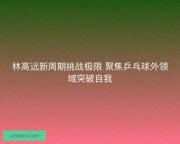 林高远新周期挑战极限 聚焦乒乓球外领域突破自我