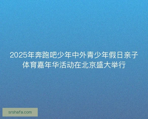 2025年奔跑吧少年中外青少年假日亲子体育嘉年华活动在北京盛大举行