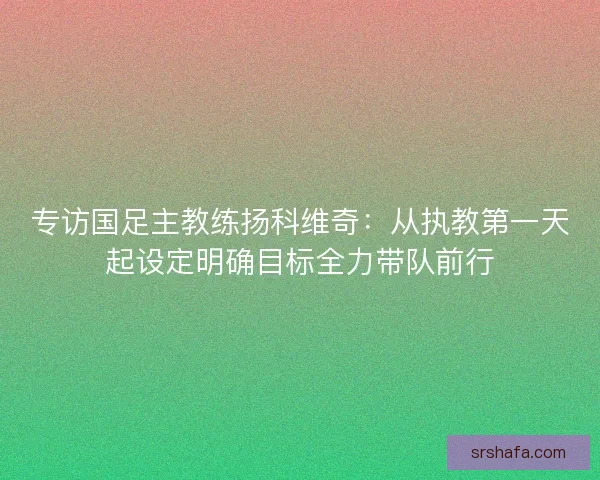 专访国足主教练扬科维奇：从执教第一天起设定明确目标全力带队前行