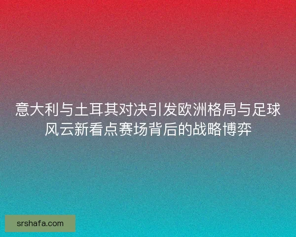 意大利与土耳其对决引发欧洲格局与足球风云新看点赛场背后的战略博弈 意大利与土耳其对决引发欧洲格局与足球风云新看点赛场背后的战略博弈