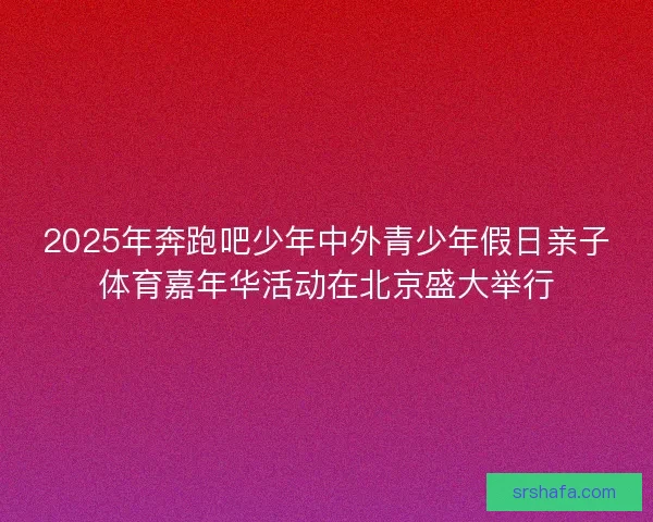 2025年奔跑吧少年中外青少年假日亲子体育嘉年华活动在北京盛大举行 2025年奔跑吧少年中外青少年假日亲子体育嘉年华活动在北京盛大举行
