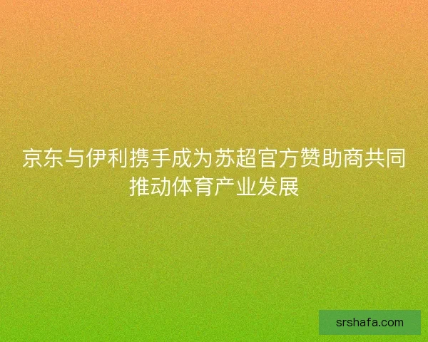京东与伊利携手成为苏超官方赞助商共同推动体育产业发展