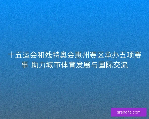 十五运会和残特奥会惠州赛区承办五项赛事 助力城市体育发展与国际交流