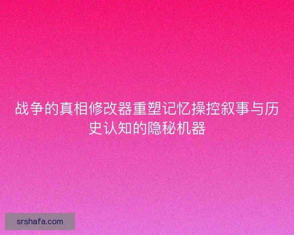 战争的真相修改器重塑记忆操控叙事与历史认知的隐秘机器 战争的真相修改器重塑记忆操控叙事与历史认知的隐秘机器