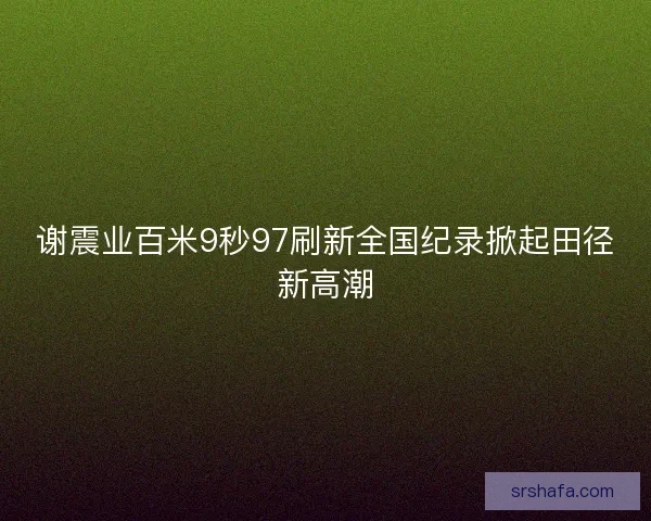 谢震业百米9秒97刷新全国纪录掀起田径新高潮 谢震业百米9秒97刷新全国纪录掀起田径新高潮