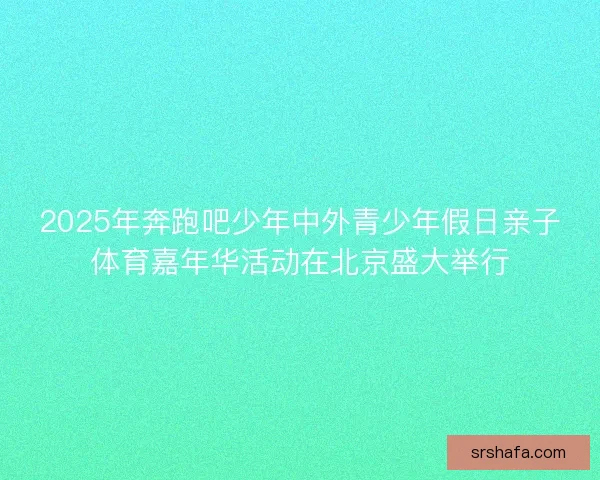 2025年奔跑吧少年中外青少年假日亲子体育嘉年华活动在北京盛大举行