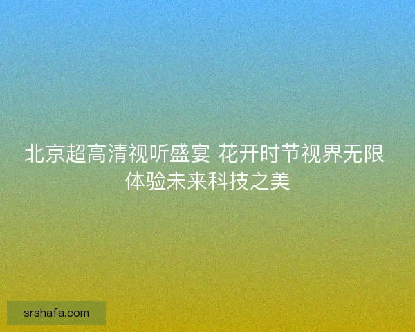 北京超高清视听盛宴 花开时节视界无限 体验未来科技之美