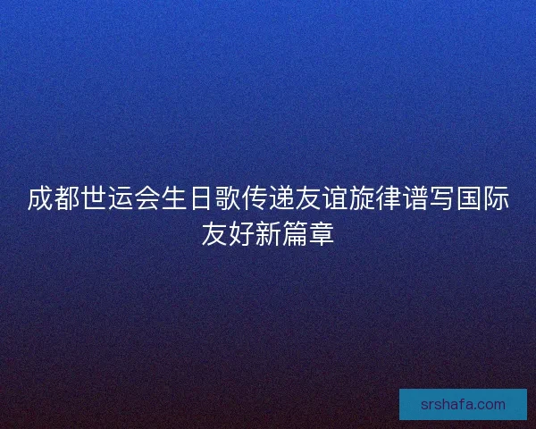 成都世运会生日歌传递友谊旋律谱写国际友好新篇章