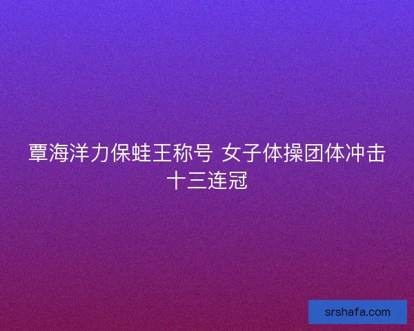 覃海洋力保蛙王称号 女子体操团体冲击十三连冠