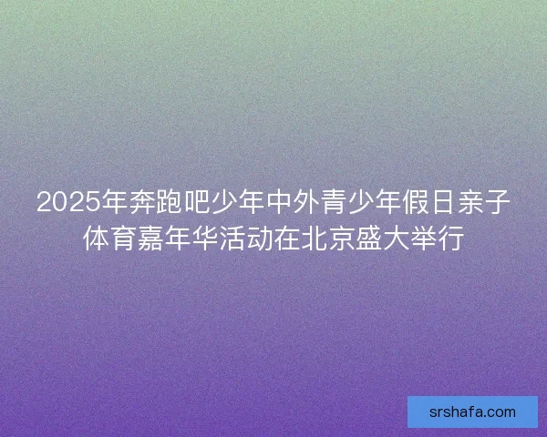 2025年奔跑吧少年中外青少年假日亲子体育嘉年华活动在北京盛大举行